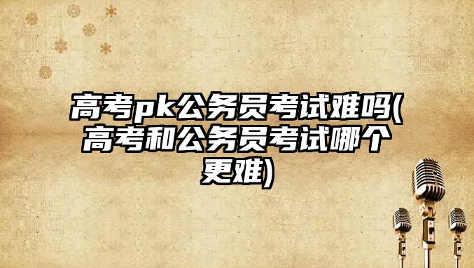 高考pk公務員考試難嗎(高考和公務員考試哪個更難)