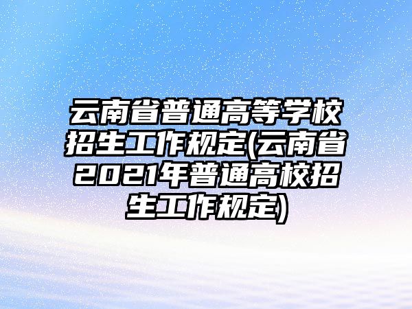 云南省普通高等學(xué)校招生工作規(guī)定(云南省2021年普通高校招生工作規(guī)定)