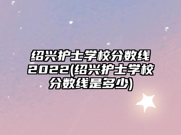紹興護士學校分數(shù)線2022(紹興護士學校分數(shù)線是多少)