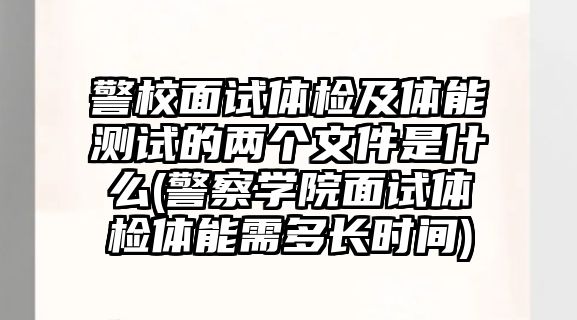 警校面試體檢及體能測試的兩個文件是什么(警察學院面試體檢體能需多長時間)