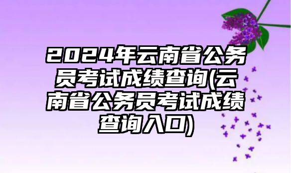 2024年云南省公務(wù)員考試成績查詢(云南省公務(wù)員考試成績查詢?nèi)肟?