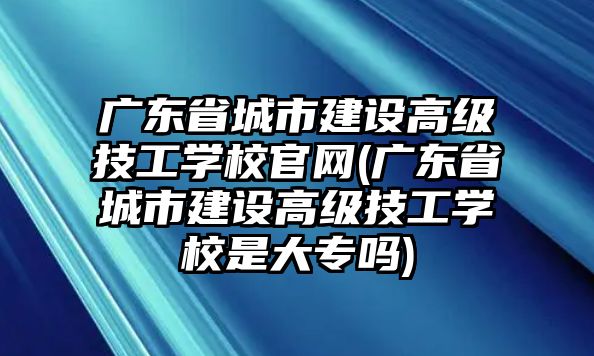 廣東省城市建設(shè)高級(jí)技工學(xué)校官網(wǎng)(廣東省城市建設(shè)高級(jí)技工學(xué)校是大專(zhuān)嗎)