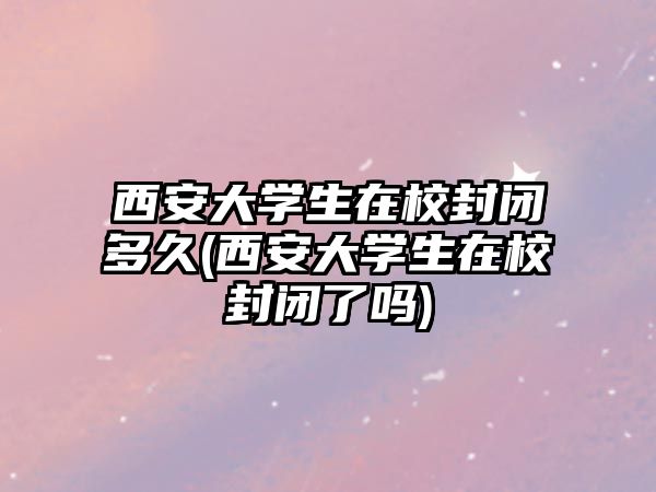 西安大學(xué)生在校封閉多久(西安大學(xué)生在校封閉了嗎)