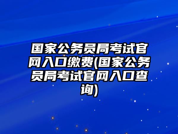 國(guó)家公務(wù)員局考試官網(wǎng)入口繳費(fèi)(國(guó)家公務(wù)員局考試官網(wǎng)入口查詢)