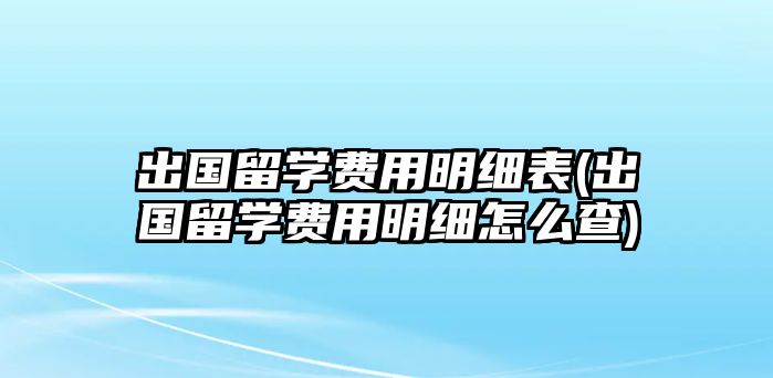 出國(guó)留學(xué)費(fèi)用明細(xì)表(出國(guó)留學(xué)費(fèi)用明細(xì)怎么查)