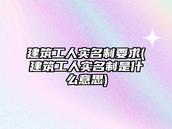 建筑工人實(shí)名制要求(建筑工人實(shí)名制是什么意思)