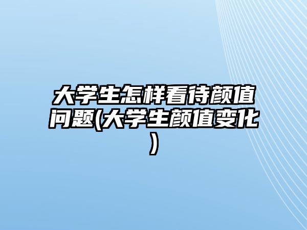 大學(xué)生怎樣看待顏值問題(大學(xué)生顏值變化)