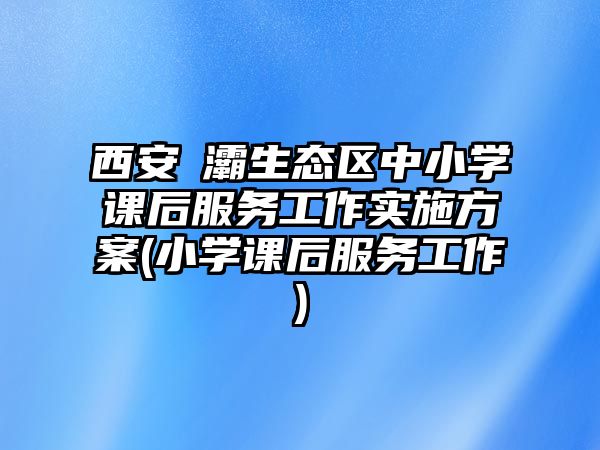 西安浐灞生態(tài)區(qū)中小學課后服務工作實施方案(小學課后服務工作)