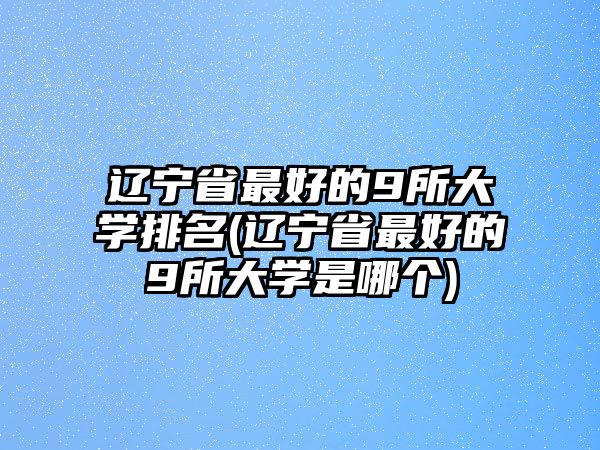 遼寧省最好的9所大學(xué)排名(遼寧省最好的9所大學(xué)是哪個(gè))