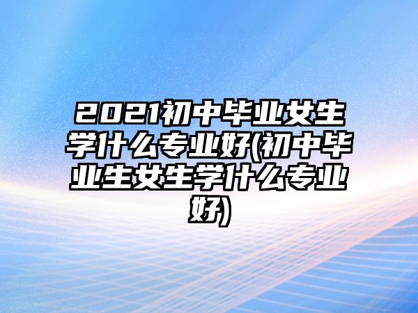 2021初中畢業(yè)女生學(xué)什么專業(yè)好(初中畢業(yè)生女生學(xué)什么專業(yè)好)