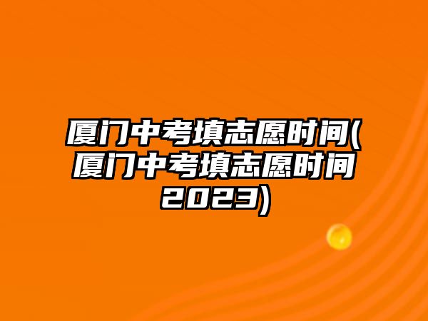 廈門中考填志愿時間(廈門中考填志愿時間2023)