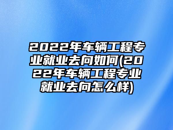 2022年車輛工程專業(yè)就業(yè)去向如何(2022年車輛工程專業(yè)就業(yè)去向怎么樣)