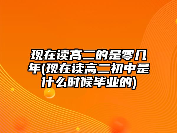 現(xiàn)在讀高二的是零幾年(現(xiàn)在讀高二初中是什么時候畢業(yè)的)