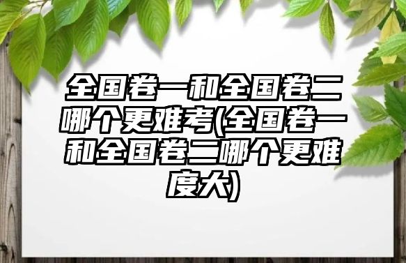 全國卷一和全國卷二哪個(gè)更難考(全國卷一和全國卷二哪個(gè)更難度大)