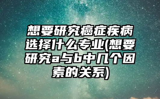 想要研究癌癥疾病選擇什么專(zhuān)業(yè)(想要研究a與b中幾個(gè)因素的關(guān)系)