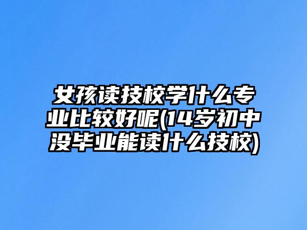 女孩讀技校學什么專業(yè)比較好呢(14歲初中沒畢業(yè)能讀什么技校)