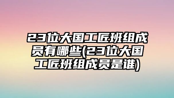 23位大國工匠班組成員有哪些(23位大國工匠班組成員是誰)