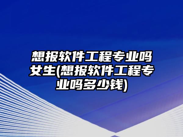 想報軟件工程專業(yè)嗎女生(想報軟件工程專業(yè)嗎多少錢)