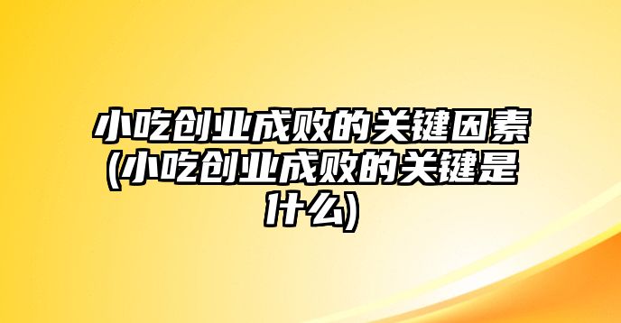 小吃創(chuàng)業(yè)成敗的關鍵因素(小吃創(chuàng)業(yè)成敗的關鍵是什么)