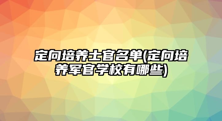 定向培養(yǎng)士官名單(定向培養(yǎng)軍官學校有哪些)