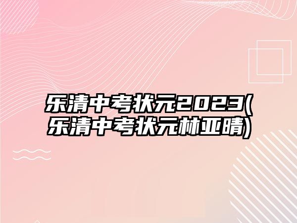 樂清中考狀元2023(樂清中考狀元林亞晴)