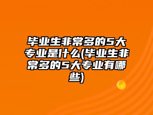 畢業(yè)生非常多的5大專業(yè)是什么(畢業(yè)生非常多的5大專業(yè)有哪些)