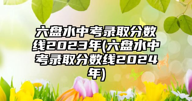 六盤水中考錄取分數(shù)線2023年(六盤水中考錄取分數(shù)線2024年)