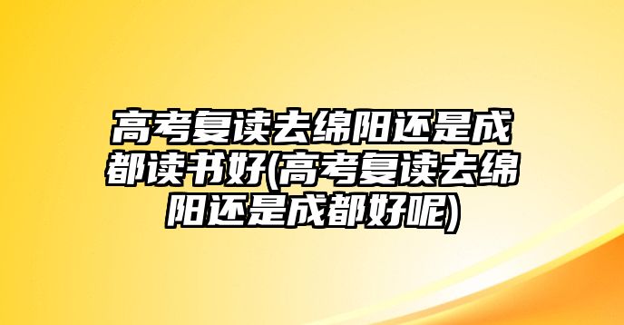 高考復(fù)讀去綿陽還是成都讀書好(高考復(fù)讀去綿陽還是成都好呢)