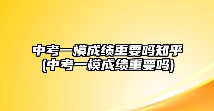 中考一模成績重要嗎知乎(中考一模成績重要嗎)