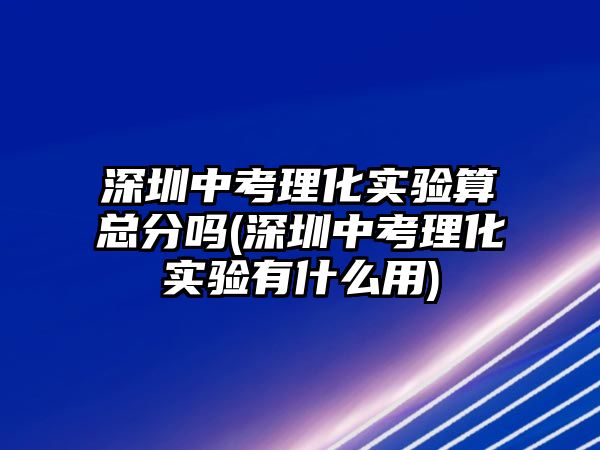 深圳中考理化實(shí)驗(yàn)算總分嗎(深圳中考理化實(shí)驗(yàn)有什么用)