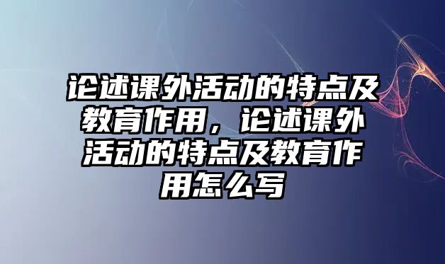 論述課外活動的特點及教育作用，論述課外活動的特點及教育作用怎么寫