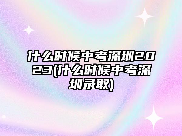 什么時(shí)候中考深圳2023(什么時(shí)候中考深圳錄取)