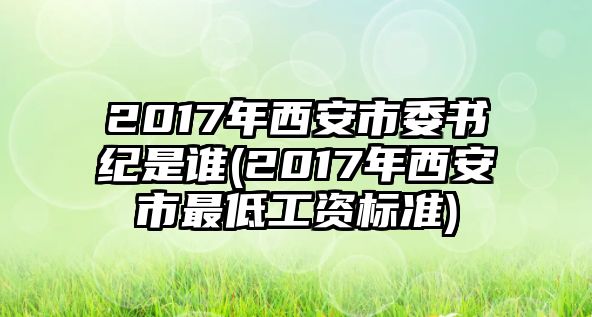 2017年西安市委書紀(jì)是誰(shuí)(2017年西安市最低工資標(biāo)準(zhǔn))