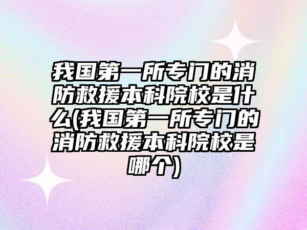 我國第一所專門的消防救援本科院校是什么(我國第一所專門的消防救援本科院校是哪個(gè))