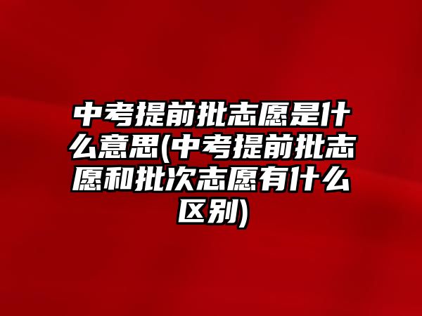 中考提前批志愿是什么意思(中考提前批志愿和批次志愿有什么區(qū)別)