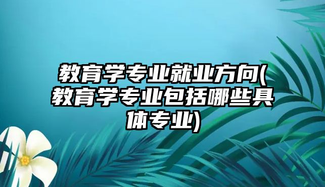 教育學專業(yè)就業(yè)方向(教育學專業(yè)包括哪些具體專業(yè))