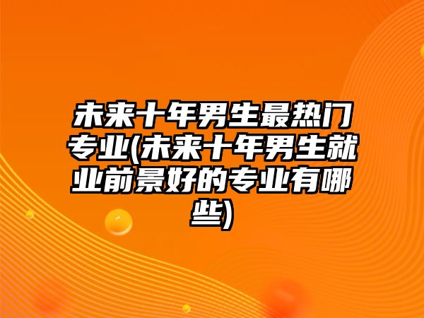 未來十年男生最熱門專業(yè)(未來十年男生就業(yè)前景好的專業(yè)有哪些)