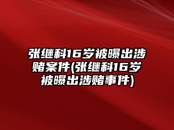 張繼科16歲被曝出涉賭案件(張繼科16歲被曝出涉賭事件)