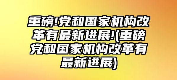 重磅!黨和國家機(jī)構(gòu)改革有最新進(jìn)展!(重磅黨和國家機(jī)構(gòu)改革有最新進(jìn)展)