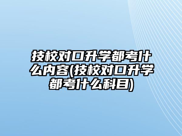 技校對口升學都考什么內(nèi)容(技校對口升學都考什么科目)