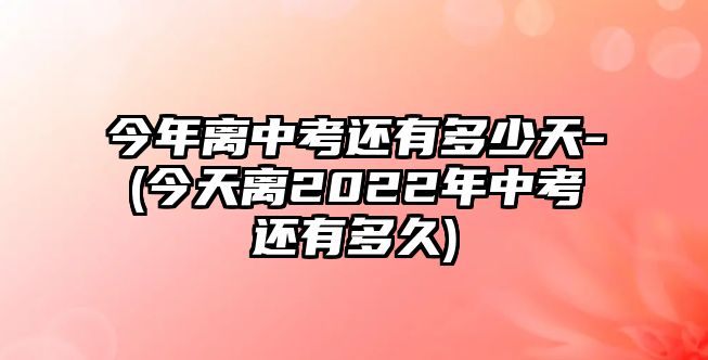 今年離中考還有多少天-(今天離2022年中考還有多久)