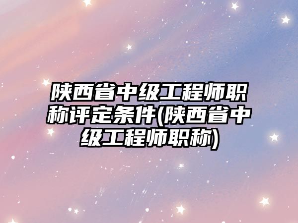 陜西省中級工程師職稱評定條件(陜西省中級工程師職稱)