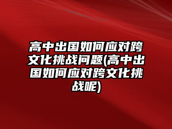 高中出國(guó)如何應(yīng)對(duì)跨文化挑戰(zhàn)問(wèn)題(高中出國(guó)如何應(yīng)對(duì)跨文化挑戰(zhàn)呢)