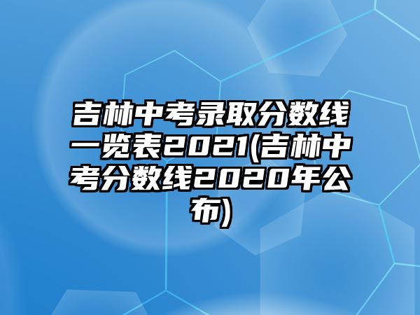 吉林中考錄取分數(shù)線一覽表2021(吉林中考分數(shù)線2020年公布)