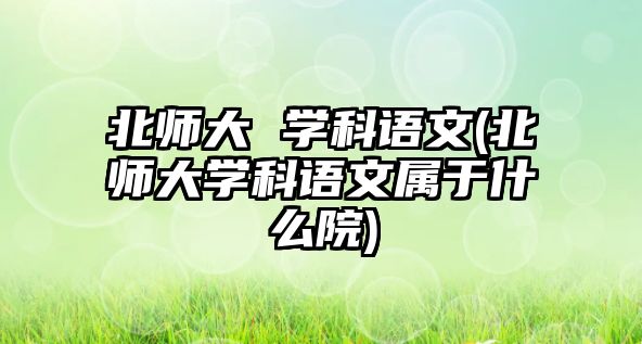 北師大 學(xué)科語文(北師大學(xué)科語文屬于什么院)