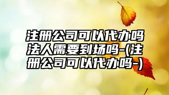 注冊(cè)公司可以代辦嗎法人需要到場(chǎng)嗎-(注冊(cè)公司可以代辦嗎-)