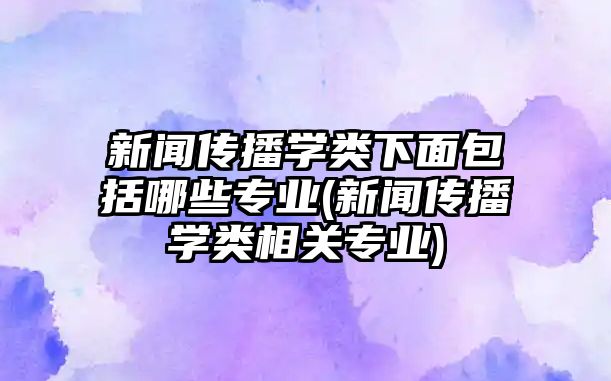 新聞傳播學(xué)類(lèi)下面包括哪些專(zhuān)業(yè)(新聞傳播學(xué)類(lèi)相關(guān)專(zhuān)業(yè))