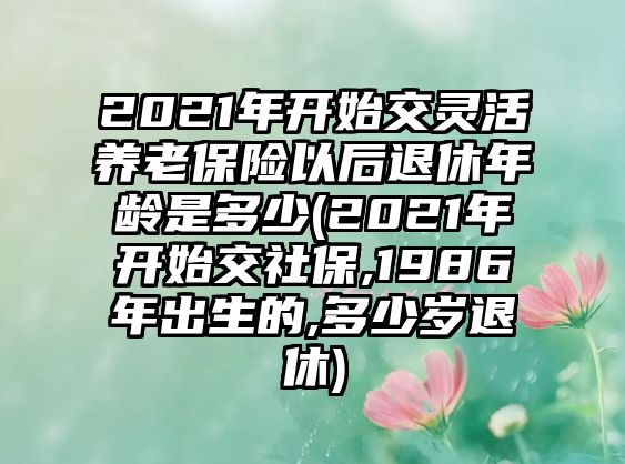 2021年開(kāi)始交靈活養(yǎng)老保險(xiǎn)以后退休年齡是多少(2021年開(kāi)始交社保,1986年出生的,多少歲退休)