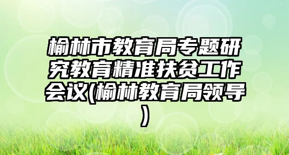 榆林市教育局專題研究教育精準扶貧工作會議(榆林教育局領(lǐng)導)