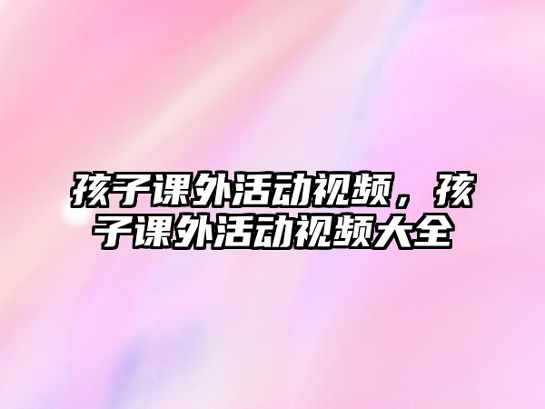 孩子課外活動視頻，孩子課外活動視頻大全